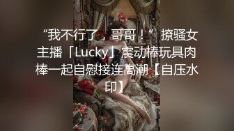 “我不行了，哥哥！”撩骚女主播「Lucky」震动棒玩具肉棒一起自慰接连高潮【自压水印】