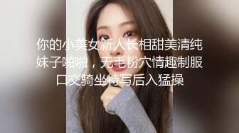 你的小美女新人长相甜美清纯妹子啪啪，无毛粉穴情趣制服口交骑坐特写后入猛操