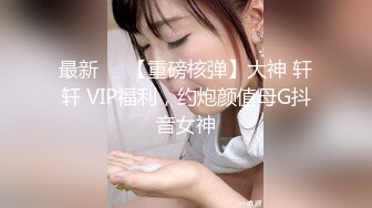 最新❤️【重磅核弹】大神 轩轩 VIP福利，约炮颜值母G抖音女神