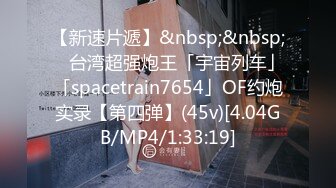 【新速片遞】&nbsp;&nbsp; ✨台湾超强炮王「宇宙列车」「spacetrain7654」OF约炮实录【第四弹】(45v)[4.04GB/MP4/1:33:19]