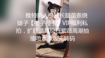 ❤️推特新人极品长腿苗条烧婊子【橙子橙子】VIP福利私拍，扩肛道具疯狂紫薇高潮抽搐喷水原版无转码