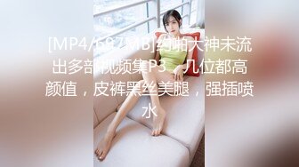 [MP4/697MB]约啪大神未流出多部视频集P3，几位都高颜值，皮裤黑丝美腿，强插喷水