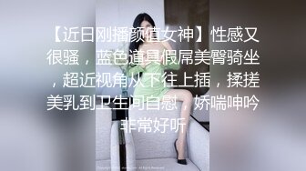 【近日刚播颜值女神】性感又很骚，蓝色道具假屌美臀骑坐，超近视角从下往上插，揉搓美乳到卫生间自慰，娇喘呻吟非常好听