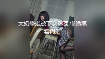 大奶學姐被下藥迷姦.慘遭無套內射