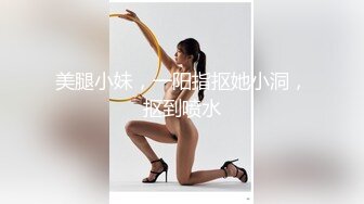 美腿小妹，一阳指抠她小洞，抠到喷水