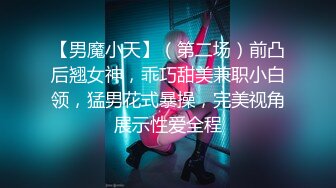 【男魔小天】（第二场）前凸后翘女神，乖巧甜美兼职小白领，猛男花式暴操，完美视角展示性爱全程