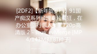 [2DF2]【新年贺岁档】91国产痴汉系列经理看片痴狂，在办公室强行后入员工720p高清版 2 - soav_evMerge [MP4/143MB][BT种子]