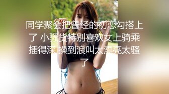 同学聚会把曾经的初恋勾搭上了 小骚货特别喜欢女上骑乘插得深 操到浪叫太漂亮太骚了