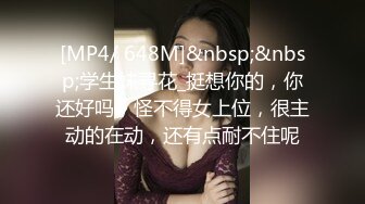 [MP4/ 648M]&nbsp;&nbsp;学生妹寻花_挺想你的，你还好吗，怪不得女上位，很主动的在动，还有点耐不住呢