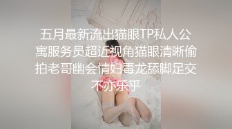 五月最新流出猫眼TP私人公寓服务员超近视角猫眼清晰偷拍老哥幽会情妇毒龙舔脚足交不亦乐乎