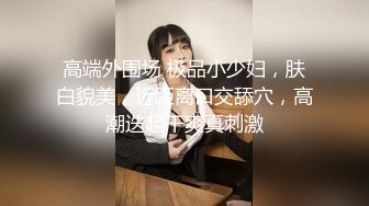 高端外围场 极品小少妇，肤白貌美，近距离口交舔穴，高潮迭起干爽真刺激