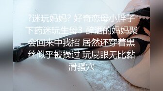 ?迷玩妈妈? 好奇恋母小胖子下药迷玩生母3 醉酒的妈妈聚会回来中我招 居然还穿着黑丝似乎被操过 玩屁眼无比黏滑骚穴