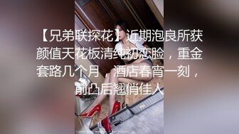 【兄弟联探花】近期泡良所获颜值天花板清纯初恋脸，重金套路几个月，酒店春宵一刻，前凸后翘俏佳人