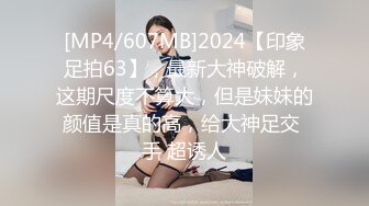 [MP4/607MB]2024【印象足拍63】，最新大神破解，这期尺度不算大，但是妹妹的颜值是真的高，给大神足交 手 超诱人