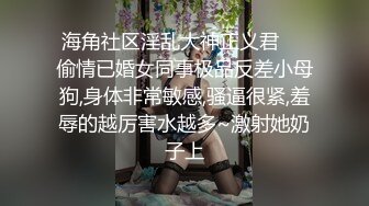 海角社区淫乱大神正义君❤️偷情已婚女同事极品反差小母狗,身体非常敏感,骚逼很紧,羞辱的越厉害水越多~激射她奶子上