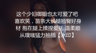 这个少妇御姐也太可爱了吧 喜欢笑，苗条大长腿翘臀好身材 抱在腿上揉捏爱抚 温柔顺从噗嗤猛力抽插【水印】