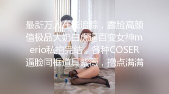 最新万人在线追踪，露脸高颜值极品大奶白虎逼百变女神merio私拍完结，各种COSER逼脸同框道具紫薇，撸点满满