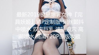 最新2019极品爆乳女神『完具妖姬』VIP定制版-黑丝颤抖中喷水 双夹巨乳 速插浪穴 高潮喷水 高清720P原版收藏