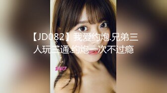 【JD082】我爱约炮.兄弟三人玩三通.约炮一次不过瘾