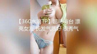 【360水滴TP】超稀有台 漂亮女友 长发气质好 很秀气