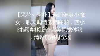 【采花丶阿朴】兼职健身小魔女，聊天调情激情啪啪，四小时超清4K设备完美视觉体验，清晰度吊打全场