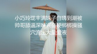 小巧玲珑丰满妹子自嗨到潮被帅哥舔逼深喉兴奋硬梆梆操骚穴流出大量爱液