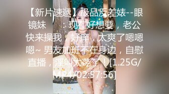 【新片速遞】极品反差婊--眼镜妹❤️：现在好想要，老公快来操我，好痒，太爽了嗯嗯嗯~ 男友加班不在身边，自慰直播，淫叫太荡了！[1.25G/MP4/02:57:56]