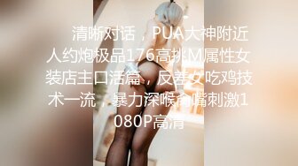 ❤️清晰对话，PUA大神附近人约炮极品176高挑M属性女装店主口活篇，反差女吃鸡技术一流，暴力深喉肏嘴刺激1080P高清