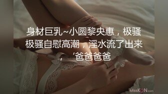 身材巨乳~小圆黎央惠，极骚极骚自慰高潮，淫水流了出来，‘爸爸爸爸