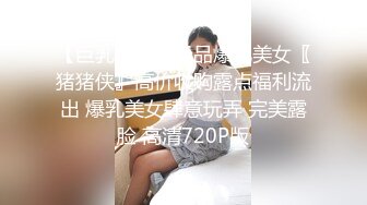 【巨乳网红】极品爆乳美女〖猪猪侠』高价收购露点福利流出 爆乳美女肆意玩弄 完美露脸 高清720P版