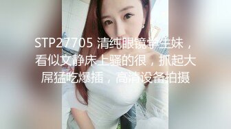 STP27705 清纯眼镜学生妹，看似文静床上骚的很，抓起大屌猛吃爆插，高清设备拍摄