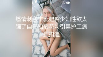 燃情刺激丰乳肥臀少妇性欲太强了自己扣菊花勾引男护工疯狂扣逼