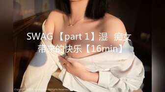 SWAG 【part 1】湿♡痴女♡带来的快乐【16min】