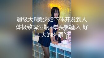 超级大B美少妇下体开发到人体极致啤酒瓶+拳头都塞入 好大的肉洞