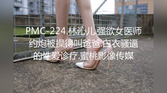 PMC-224.林沁儿.强欲女医师约炮被操得叫爸爸.白衣骚逼的性爱诊疗.蜜桃影像传媒