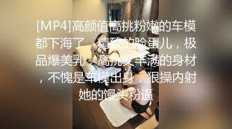 [MP4]高颜值高挑粉嫩的车模都下海了，精致的脸蛋儿，极品爆美乳，高挑又丰满的身材，不愧是车模出身，狠操内射她的馒头粉逼