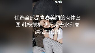 优选全部是青春美丽的肉体套图 韩模瓤柳 大尺度无水印高清私拍套图