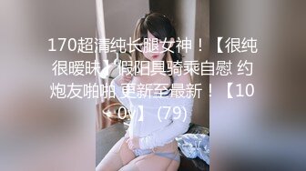 170超清纯长腿女神！【很纯很暧昧】假阳具骑乘自慰 约炮友啪啪 更新至最新！【100v】 (79)