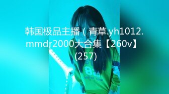 韩国极品主播（青草.yh1012.mmdr2000大合集【260v】  (257)