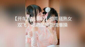 【开车别玩手机】约两骚熟女双飞，吃药加持激情爆操