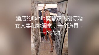 酒店约Exhib魔都双飞刚订婚女人妻和她闺蜜，一个道具，一个啪啪