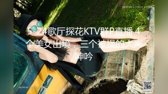 5-24歌厅探花KTV群P直播 4个美女出境，三个被操的大声呻吟