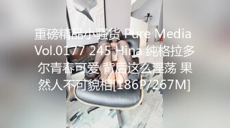 重磅精品小骚货 Pure Media Vol.0177 245 Hina 纯格拉多尔青春可爱 背后这么淫荡 果然人不可貌相[186P/267M]