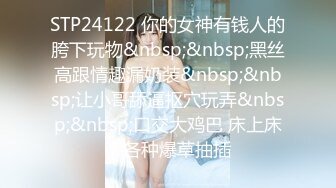 STP24122 你的女神有钱人的胯下玩物&nbsp;&nbsp;黑丝高跟情趣漏奶装&nbsp;&nbsp;让小哥舔逼抠穴玩弄&nbsp;&nbsp;口交大鸡巴 床上床下各种爆草抽插