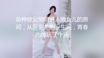 杂种继父悄悄进入嫩女儿的房间，从卧室艹到卫生间，青春肉体玩了个遍