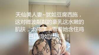 天仙美人妻~犹如豆腐西施，这对微波粼粼的豪乳这水嫩的肌肤，太棒了，看着她含住鸡巴口得如此炫丽！