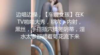 边唱边操，【车震女孩】在KTV啪啪大秀，掰穴，内射，黑丝，手指插穴揉搓阴蒂，淫水太多都顺着菊花流下来