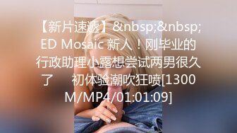 【新片速遞】&nbsp;&nbsp;ED Mosaic 新人！刚毕业的行政助理小露想尝试两男很久了❤️初体验潮吹狂喷[1300M/MP4/01:01:09]