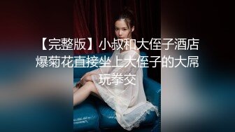 【完整版】小叔和大侄子酒店爆菊花直接坐上大侄子的大屌玩拳交