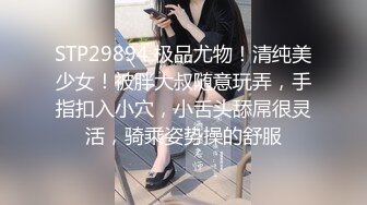 STP29894 极品尤物！清纯美少女！被胖大叔随意玩弄，手指扣入小穴，小舌头舔屌很灵活，骑乘姿势操的舒服